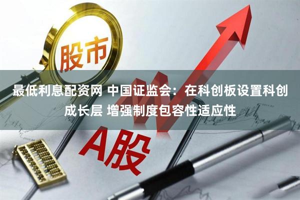 最低利息配资网 中国证监会：在科创板设置科创成长层 增强制度包容性适应性