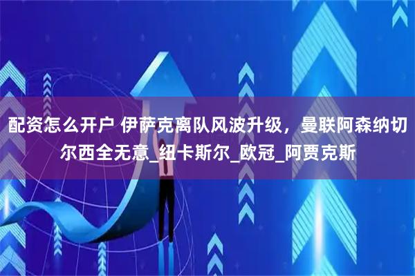 配资怎么开户 伊萨克离队风波升级，曼联阿森纳切尔西全无意_纽卡斯尔_欧冠_阿贾克斯