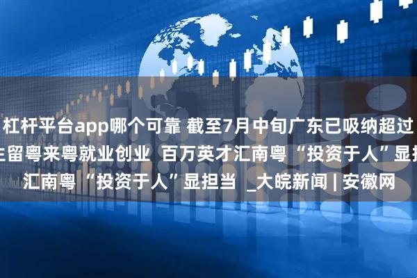杠杆平台app哪个可靠 截至7月中旬广东已吸纳超过100万应届高校毕业生留粤来粤就业创业  百万英才汇南粤 “投资于人”显担当  _大皖新闻 | 安徽网